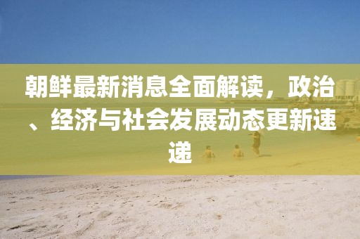 朝鲜最新消息全面解读，政治、经济与社会发展动态更新速递
