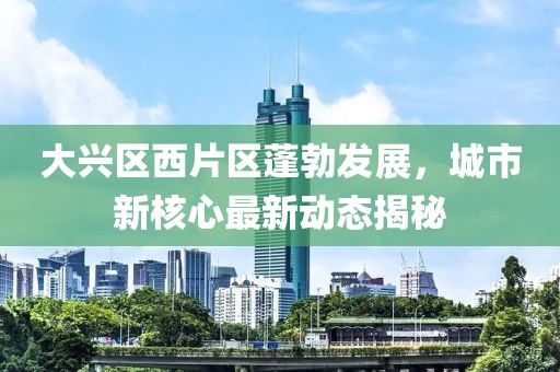 大兴区西片区蓬勃发展，城市新核心最新动态揭秘