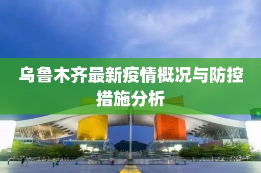 乌鲁木齐最新疫情概况与防控措施分析