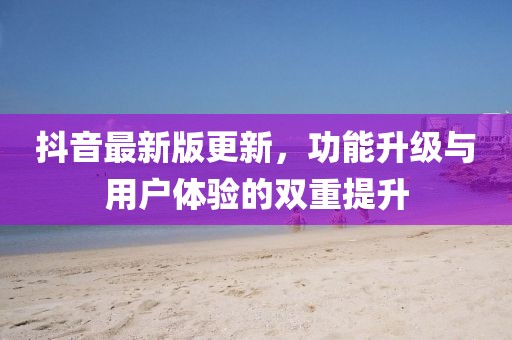 抖音最新版更新，功能升级与用户体验的双重提升