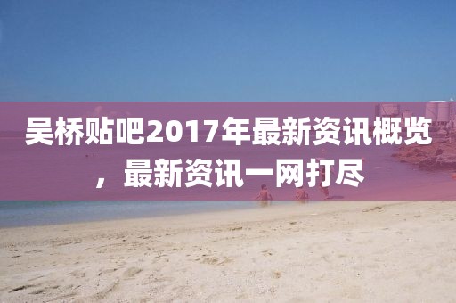 吴桥贴吧2017年最新资讯概览，最新资讯一网打尽