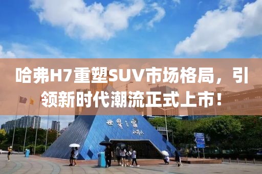 哈弗H7重塑SUV市场格局，引领新时代潮流正式上市！