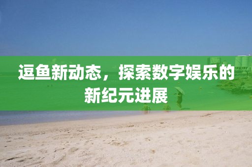 逗鱼新动态，探索数字娱乐的新纪元进展