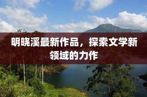 明晓溪最新作品，探索文学新领域的力作