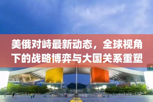 美俄对峙最新动态，全球视角下的战略博弈与大国关系重塑
