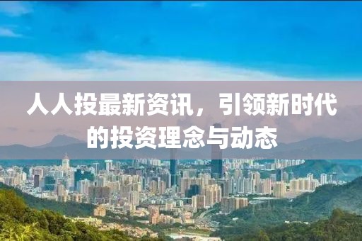 人人投最新资讯，引领新时代的投资理念与动态