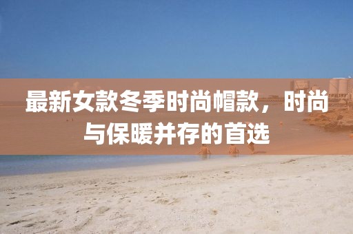 最新女款冬季时尚帽款，时尚与保暖并存的首选