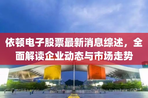 依顿电子股票最新消息综述，全面解读企业动态与市场走势