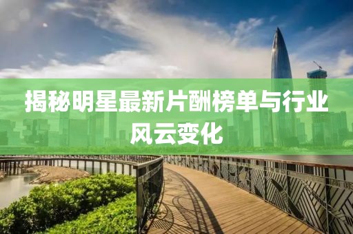 揭秘明星最新片酬榜单与行业风云变化