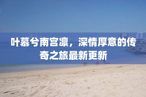 叶慕兮南宫凛，深情厚意的传奇之旅最新更新