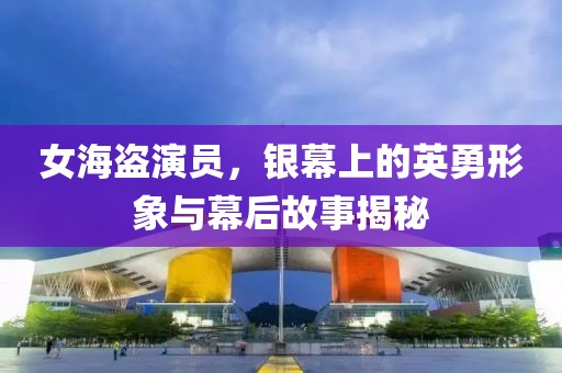 女海盗演员，银幕上的英勇形象与幕后故事揭秘