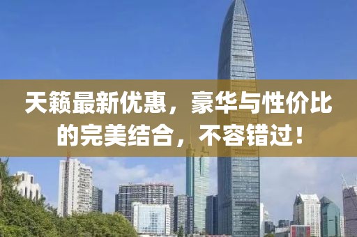 天籁最新优惠，豪华与性价比的完美结合，不容错过！