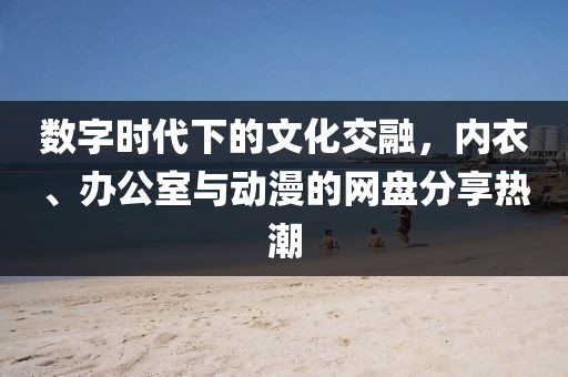 数字时代下的文化交融，内衣、办公室与动漫的网盘分享热潮