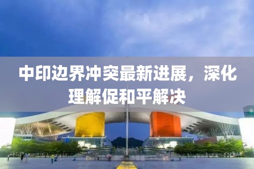 中印边界冲突最新进展，深化理解促和平解决