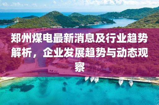 郑州煤电最新消息及行业趋势解析，企业发展趋势与动态观察