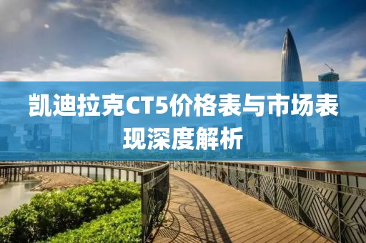 凯迪拉克CT5价格表与市场表现深度解析