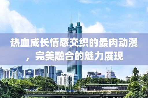 热血成长情感交织的最肉动漫，完美融合的魅力展现