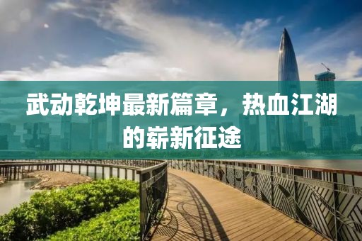 武动乾坤最新篇章，热血江湖的崭新征途