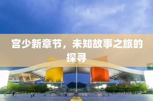 宫少新章节，未知故事之旅的探寻