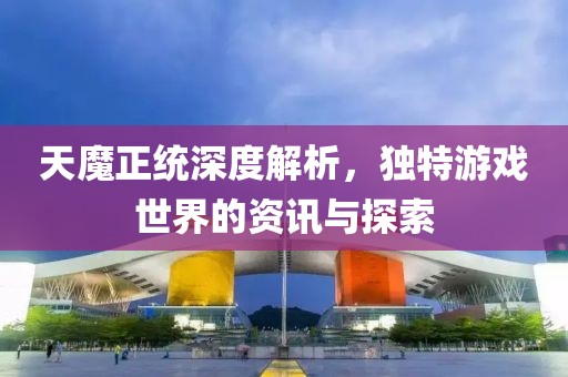 天魔正统深度解析，独特游戏世界的资讯与探索