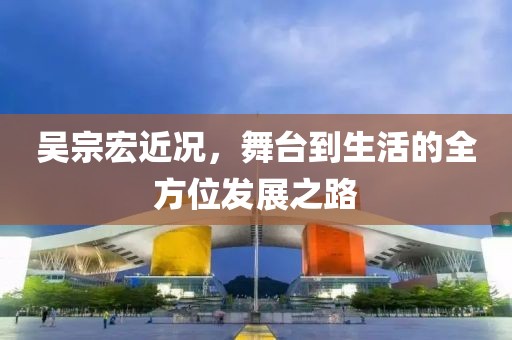 吴宗宏近况，舞台到生活的全方位发展之路