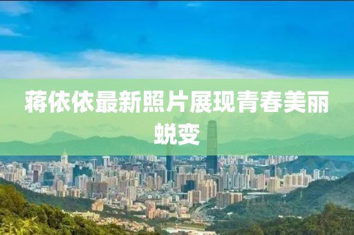 蒋依依最新照片展现青春美丽蜕变
